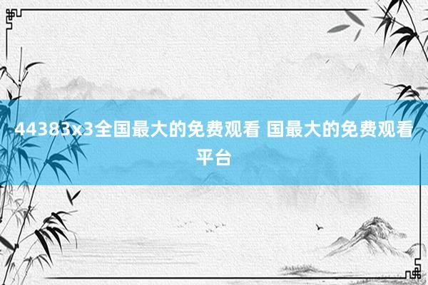 44383x3全国最大的免费观看 国最大的免费观看平台