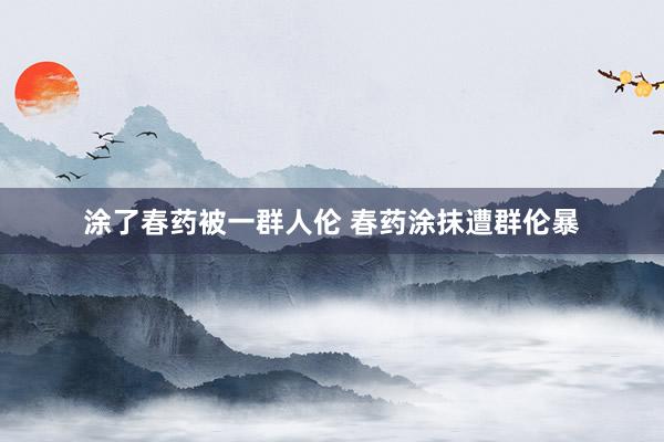 涂了春药被一群人伦 春药涂抹遭群伦暴