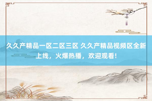 久久产精品一区二区三区 久久产精品视频区全新上线，火爆热播，欢迎观看!