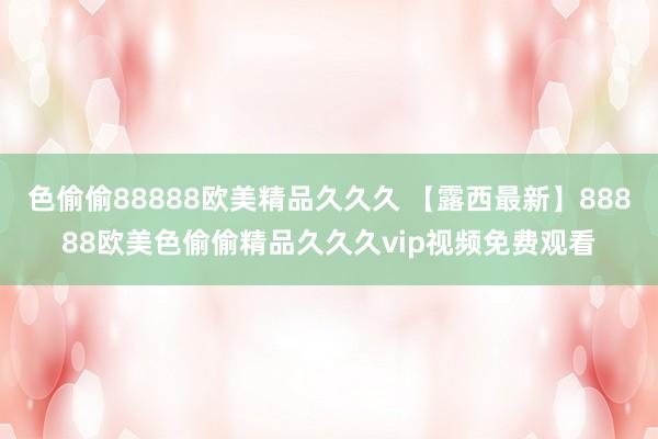 色偷偷88888欧美精品久久久 【露西最新】88888欧美色偷偷精品久久久vip视频免费观看