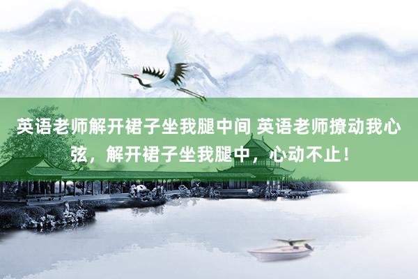 英语老师解开裙子坐我腿中间 英语老师撩动我心弦，解开裙子坐我腿中，心动不止！
