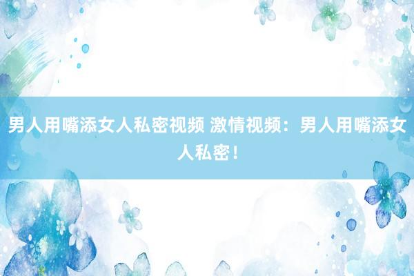 男人用嘴添女人私密视频 激情视频：男人用嘴添女人私密！