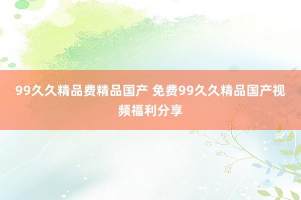 99久久精品费精品国产 免费99久久精品国产视频福利分享