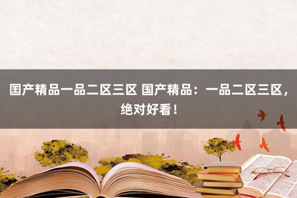 囯产精品一品二区三区 国产精品：一品二区三区，绝对好看！