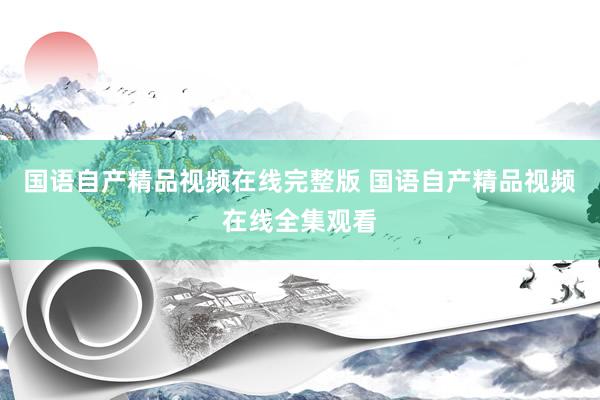 国语自产精品视频在线完整版 国语自产精品视频在线全集观看