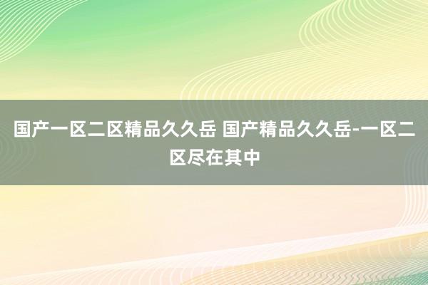 国产一区二区精品久久岳 国产精品久久岳-一区二区尽在其中