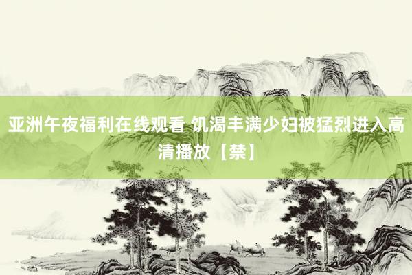 亚洲午夜福利在线观看 饥渴丰满少妇被猛烈进入高清播放【禁】