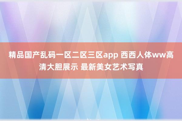 精品国产乱码一区二区三区app 西西人体ww高清大胆展示 最新美女艺术写真
