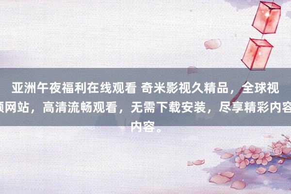 亚洲午夜福利在线观看 奇米影视久精品，全球视频网站，高清流畅观看，无需下载安装，尽享精彩内容。