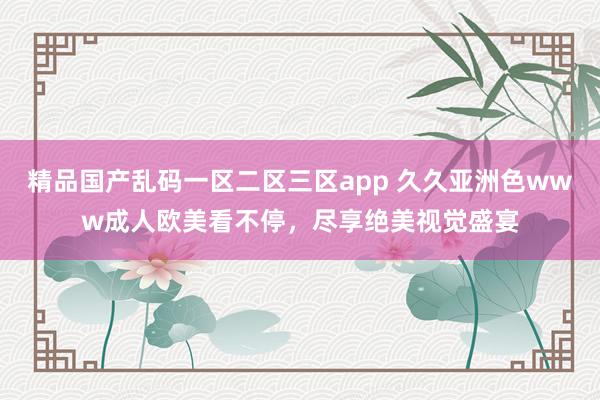 精品国产乱码一区二区三区app 久久亚洲色www成人欧美看不停，尽享绝美视觉盛宴