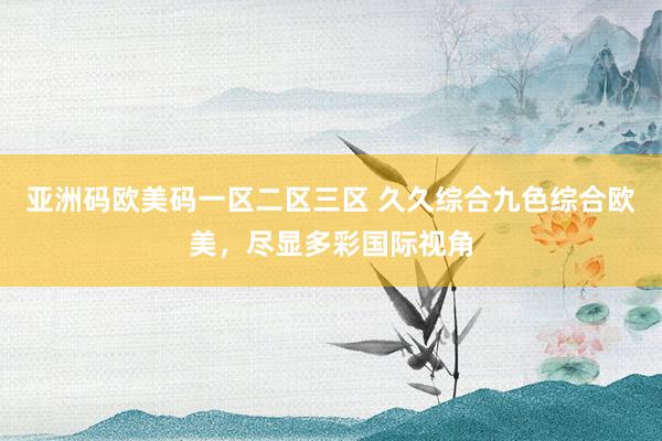 亚洲码欧美码一区二区三区 久久综合九色综合欧美，尽显多彩国际视角