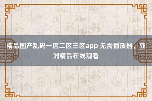 精品国产乱码一区二区三区app 无需播放器，亚洲精品在线观看