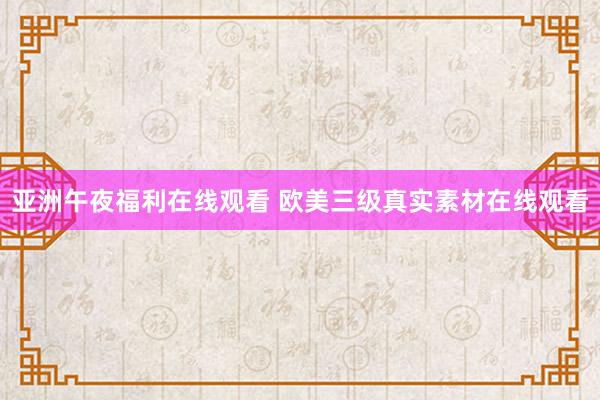 亚洲午夜福利在线观看 欧美三级真实素材在线观看