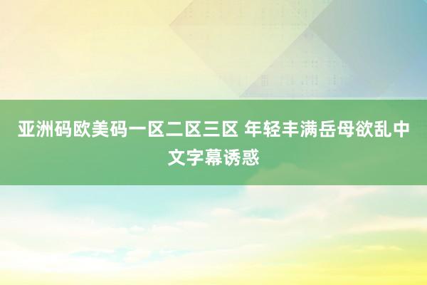 亚洲码欧美码一区二区三区 年轻丰满岳母欲乱中文字幕诱惑