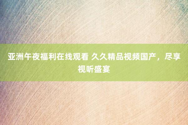 亚洲午夜福利在线观看 久久精品视频国产，尽享视听盛宴