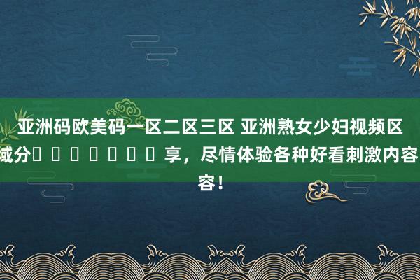 亚洲码欧美码一区二区三区 亚洲熟女少妇视频区域分​​​​​​​享，尽情体验各种好看刺激内容！