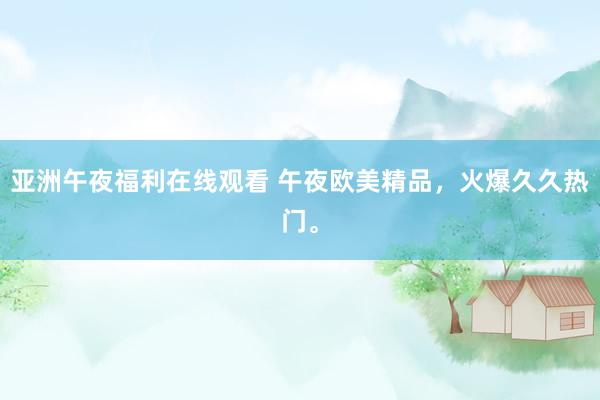 亚洲午夜福利在线观看 午夜欧美精品，火爆久久热门。