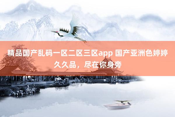 精品国产乱码一区二区三区app 国产亚洲色婷婷久久品，尽在你身旁
