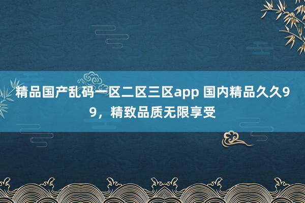 精品国产乱码一区二区三区app 国内精品久久99，精致品质无限享受