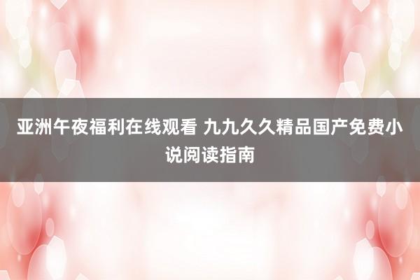 亚洲午夜福利在线观看 九九久久精品国产免费小说阅读指南