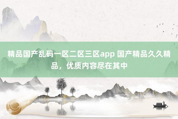 精品国产乱码一区二区三区app 国产精品久久精品，优质内容尽在其中