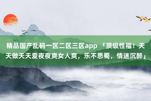 精品国产乱码一区二区三区app 「顶级性福！天天做天天爱夜夜爽女人爽，乐不思蜀，情迷沉醉」
