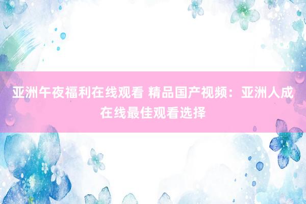 亚洲午夜福利在线观看 精品国产视频：亚洲人成在线最佳观看选择