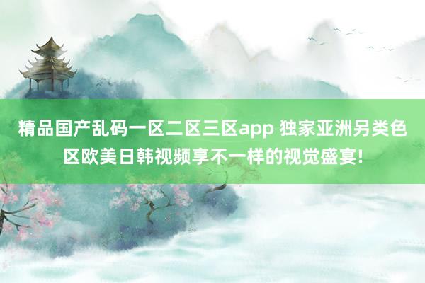 精品国产乱码一区二区三区app 独家亚洲另类色区欧美日韩视频享不一样的视觉盛宴!