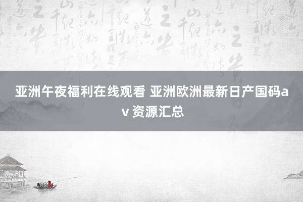 亚洲午夜福利在线观看 亚洲欧洲最新日产国码aⅴ资源汇总