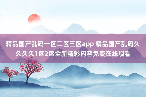 精品国产乱码一区二区三区app 精品国产乱码久久久久1区2区全新精彩内容免费在线观看