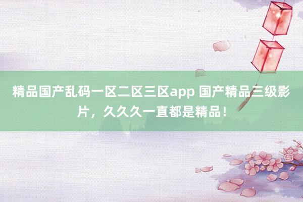 精品国产乱码一区二区三区app 国产精品三级影片，久久久一直都是精品！