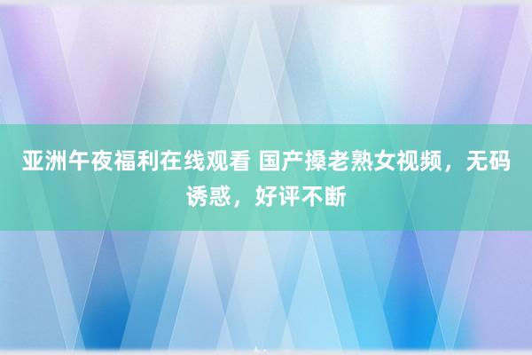 亚洲午夜福利在线观看 国产搡老熟女视频，无码诱惑，好评不断
