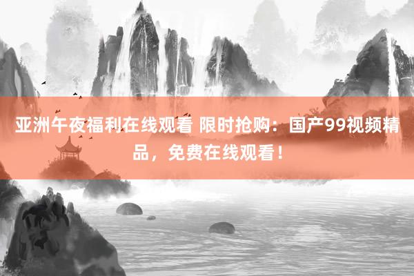 亚洲午夜福利在线观看 限时抢购：国产99视频精品，免费在线观看！