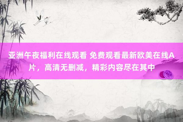 亚洲午夜福利在线观看 免费观看最新欧美在线A片，高清无删减，精彩内容尽在其中