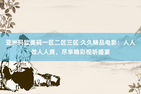 亚洲码欧美码一区二区三区 久久精品电影：人人做人人爽，尽享精彩视听盛宴