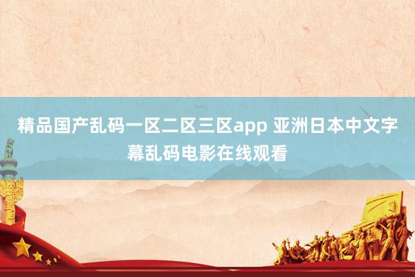 精品国产乱码一区二区三区app 亚洲日本中文字幕乱码电影在线观看
