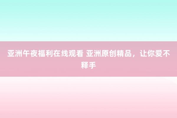 亚洲午夜福利在线观看 亚洲原创精品，让你爱不释手