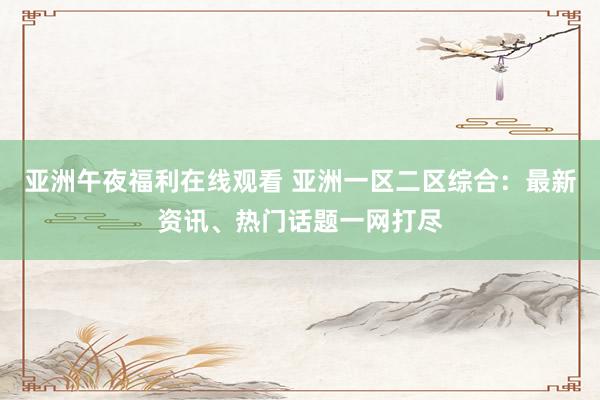 亚洲午夜福利在线观看 亚洲一区二区综合：最新资讯、热门话题一网打尽