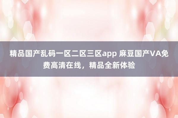精品国产乱码一区二区三区app 麻豆国产VA免费高清在线，精品全新体验