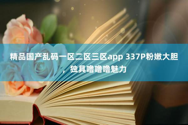 精品国产乱码一区二区三区app 337P粉嫩大胆，独具噜噜噜魅力