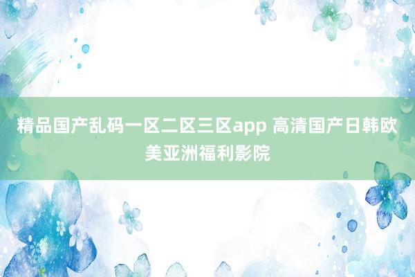 精品国产乱码一区二区三区app 高清国产日韩欧美亚洲福利影院