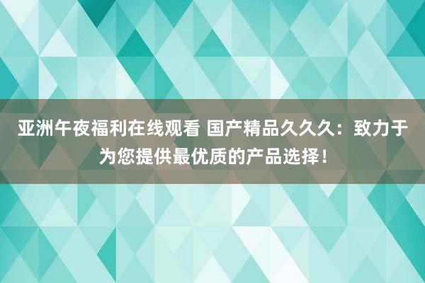 亚洲午夜福利在线观看 国产精品久久久：致力于为您提供最优质的产品选择！