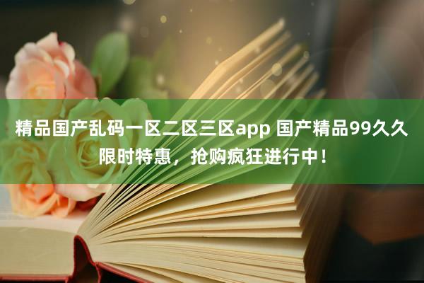 精品国产乱码一区二区三区app 国产精品99久久限时特惠，抢购疯狂进行中！