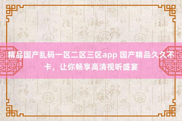 精品国产乱码一区二区三区app 国产精品久久不卡，让你畅享高清视听盛宴
