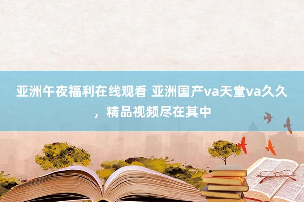 亚洲午夜福利在线观看 亚洲国产va天堂va久久，精品视频尽在其中