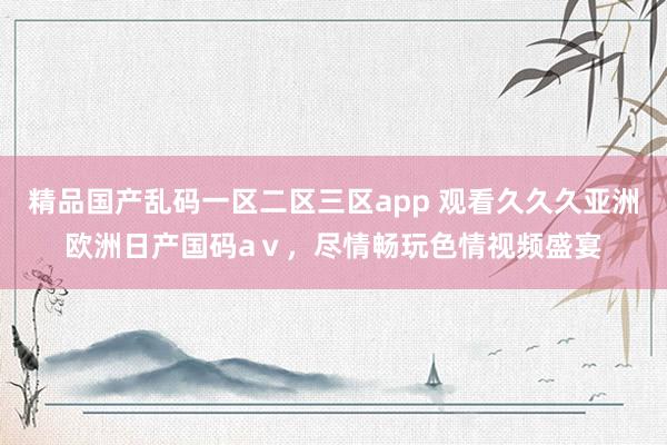 精品国产乱码一区二区三区app 观看久久久亚洲欧洲日产国码aⅴ，尽情畅玩色情视频盛宴