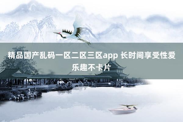 精品国产乱码一区二区三区app 长时间享受性爱乐趣不卡片