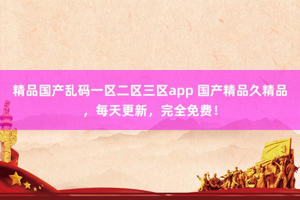 精品国产乱码一区二区三区app 国产精品久精品，每天更新，完全免费！