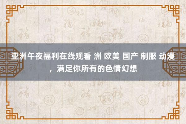 亚洲午夜福利在线观看 洲 欧美 国产 制服 动漫，满足你所有的色情幻想