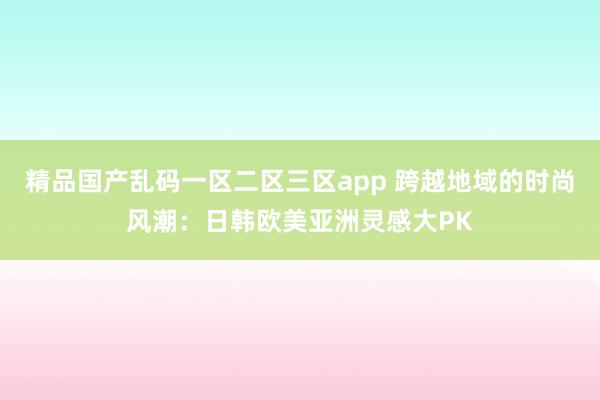 精品国产乱码一区二区三区app 跨越地域的时尚风潮：日韩欧美亚洲灵感大PK